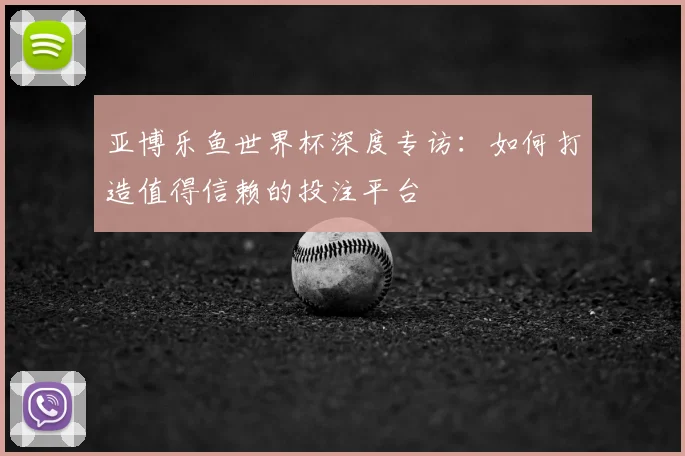 亚博乐鱼世界杯深度专访：如何打造值得信赖的投注平台