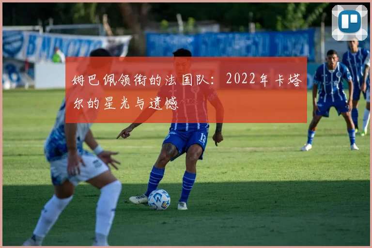 姆巴佩领衔的法国队：2022年卡塔尔的星光与遗憾