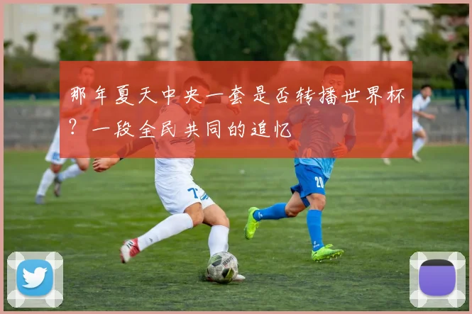 那年夏天中央一套是否转播世界杯？一段全民共同的追忆