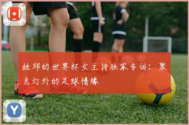 姓邱的世界杯女主持独家专访：聚光灯外的足球情缘