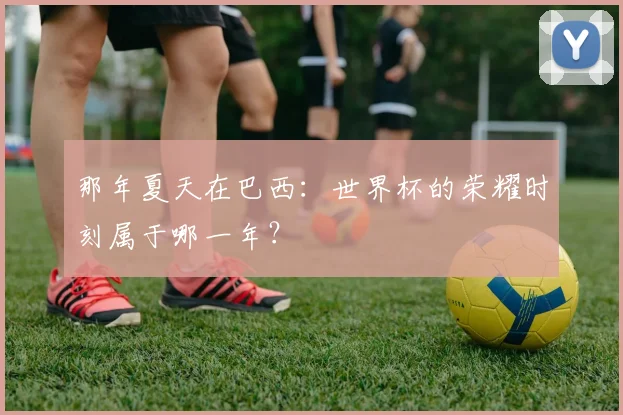 那年夏天在巴西：世界杯的荣耀时刻属于哪一年？