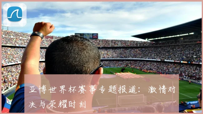 亚博世界杯赛事专题报道：激情对决与荣耀时刻