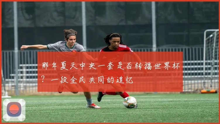 那年夏天中央一套是否转播世界杯？一段全民共同的追忆