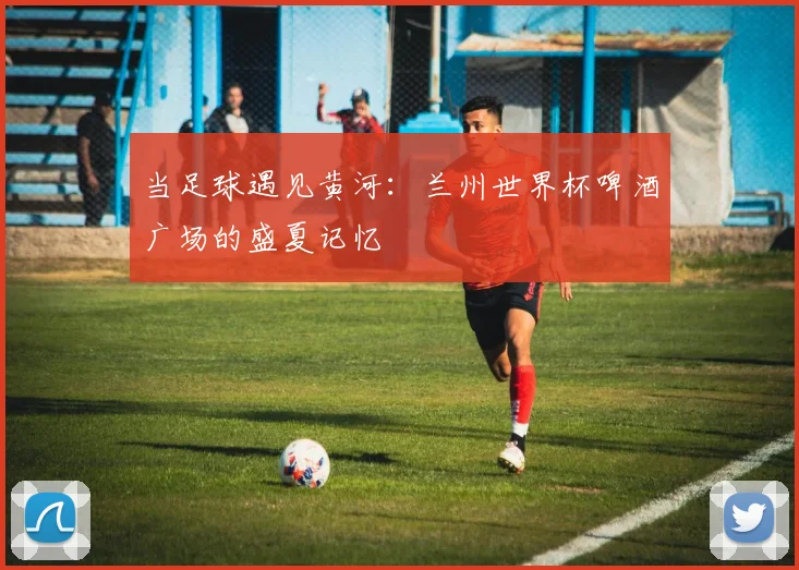 当足球遇见黄河：兰州世界杯啤酒广场的盛夏记忆