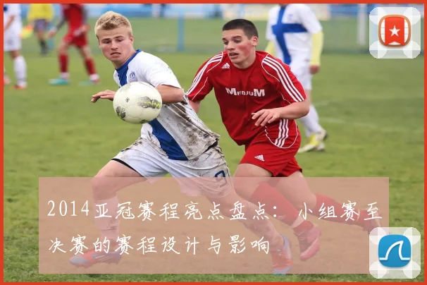 2014亚冠赛程亮点盘点：小组赛至决赛的赛程设计与影响