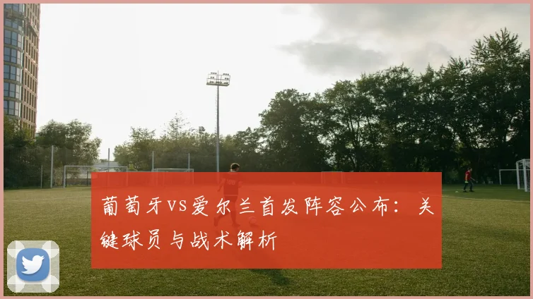 葡萄牙vs爱尔兰首发阵容公布：关键球员与战术解析