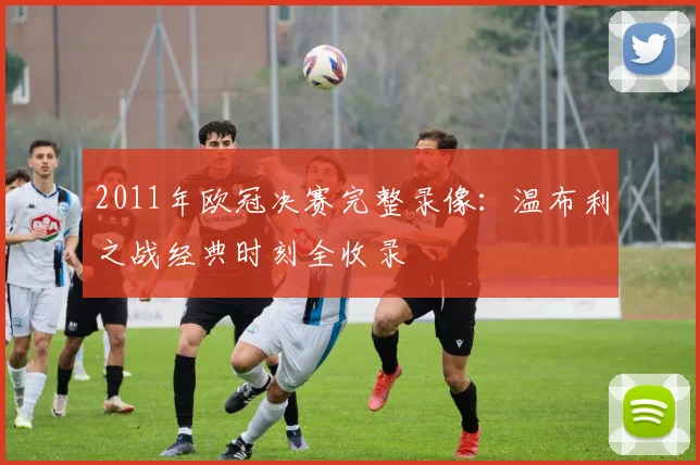 2011年欧冠决赛完整录像：温布利之战经典时刻全收录