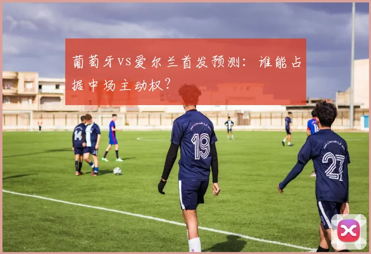 葡萄牙vs爱尔兰首发预测：谁能占据中场主动权？