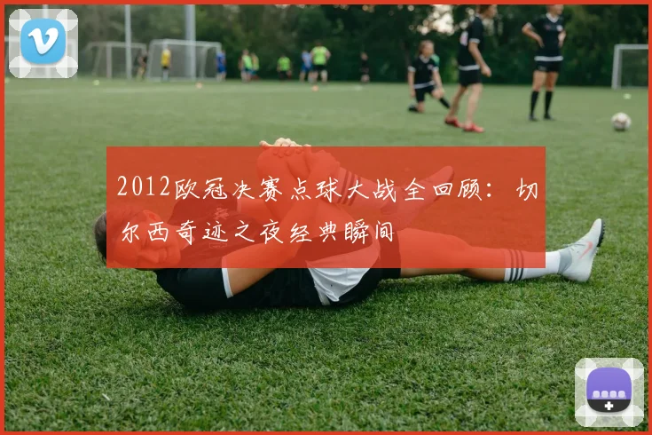 2012欧冠决赛点球大战全回顾：切尔西奇迹之夜经典瞬间