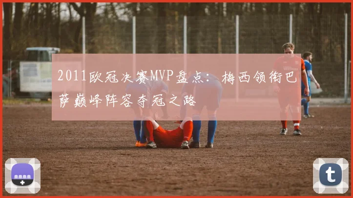 2011欧冠决赛MVP盘点：梅西领衔巴萨巅峰阵容夺冠之路