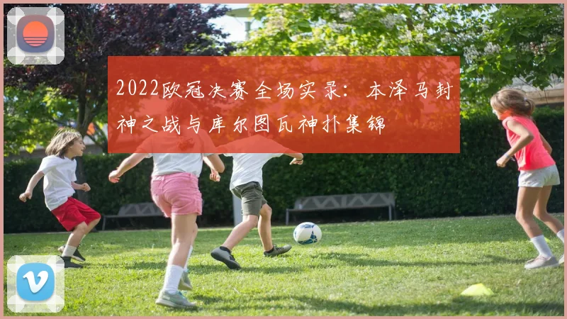 2022欧冠决赛全场实录：本泽马封神之战与库尔图瓦神扑集锦