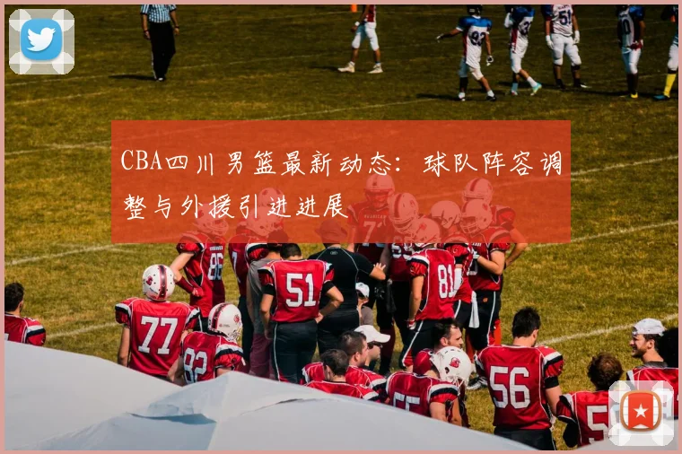 CBA四川男篮最新动态:球队阵容调整与外援引进进展