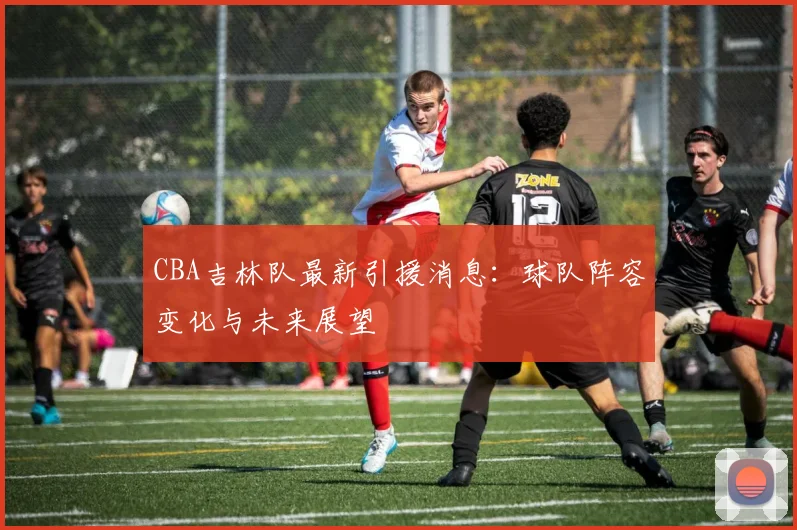 CBA吉林队最新引援消息：球队阵容变化与未来展望