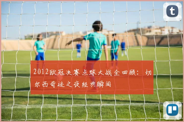2012欧冠决赛点球大战全回顾：切尔西奇迹之夜经典瞬间